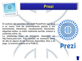 El sustituto del somnífero Microsoft PowerPoint que lleva
a un nuevo nivel las presentaciones gracias a sus
herramientas interactivas, visualizaciones fascinantes,
elegantes estilos, un editor realmente sencillo, enlaces a
contenido online, etc.
La plataforma Prezi se encuentra disponible en
http://www.prezi.com. Para acceder es necesario darse
de alta en alguna de las licencias disponibles: libre o de
pago. La licencia gratuita es la PUBLIC.
Prezi
 