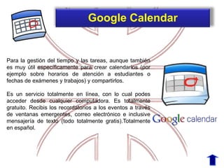 Para la gestión del tiempo y las tareas, aunque también
es muy útil específicamente para crear calendarios (por
ejemplo sobre horarios de atención a estudiantes o
fechas de exámenes y trabajos) y compartirlos.
Es un servicio totalmente en línea, con lo cual podes
acceder desde cualquier computadora. Es totalmente
gratuito. Recibis los recordatorios a los eventos a través
de ventanas emergentes, correo electrónico e inclusive
mensajería de texto (todo totalmente gratis).Totalmente
en español.
Google Calendar
 