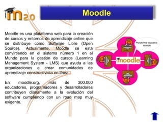 Moodle es una plataforma web para la creación
de cursos y entornos de aprendizaje online que
se distribuye como Software Libre (Open
Source). Actualmente, Moodle se está
convirtiendo en el sistema número 1 en el
Mundo para la gestión de cursos (Learning
Management System - LMS) que ayuda a las
organizaciones a crear comunidades de
aprendizaje constructivista en línea.
En moodle.org, más de 300.000
educadores, programadores y desarrolladores
contribuyen diariamente a la evolución del
software cumpliendo con un road map muy
exigente.
Moodle
 