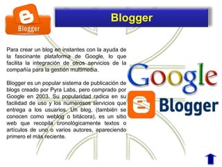 Para crear un blog en instantes con la ayuda de
la fascinante plataforma de Google, lo que
facilita la integración de otros servicios de la
compañía para la gestión multimedia.
Blogger es un popular sistema de publicación de
blogs creado por Pyra Labs, pero comprado por
Google en 2003. Su popularidad radica en su
facilidad de uso y los numerosos servicios que
entrega a los usuarios. Un blog, (también se
conocen como weblog o bitácora), es un sitio
web que recopila cronológicamente textos o
artículos de uno o varios autores, apareciendo
primero el más reciente.
Blogger
 