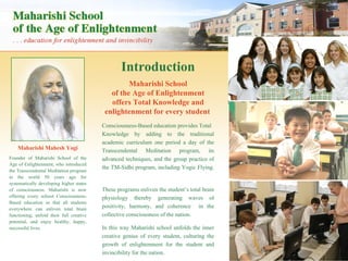 Introduction Maharishi Mahesh Yogi Founder of Maharishi School of the Age of Enlightenment, who introduced the Transcendental Meditation program to the world 50 years ago for systematically developing higher states of consciousness. Maharishi is now offering every school Consciousness-Based education so that all students everywhere can enliven total brain functioning, unfold their full creative potential, and enjoy healthy, happy, successful lives . Maharishi School of the Age of Enlightenment offers Total Knowledge and enlightenment for every student   Consciousness-Based education provides Total Knowledge by adding to the traditional academic curriculum one period a day of the Transcendental Meditation program, its advanced techniques, and the group practice of the TM-Sidhi program, including Yogic Flying.  These programs enliven the student’s total brain physiology thereby generating waves of positivity, harmony, and coherence  in the collective consciousness of the nation.  In this way Maharishi school unfolds the inner creative genius of every student, culturing the growth of enlightenment for the student and invincibility for the nation. 
