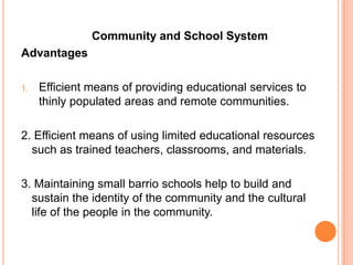 Community and School System
Advantages

1.   Efficient means of providing educational services to
     thinly populated areas and remote communities.

2. Efficient means of using limited educational resources
  such as trained teachers, classrooms, and materials.

3. Maintaining small barrio schools help to build and
  sustain the identity of the community and the cultural
  life of the people in the community.
 