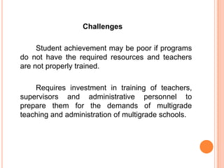 Challenges

     Student achievement may be poor if programs
do not have the required resources and teachers
are not properly trained.

    Requires investment in training of teachers,
supervisors and administrative personnel to
prepare them for the demands of multigrade
teaching and administration of multigrade schools.
 