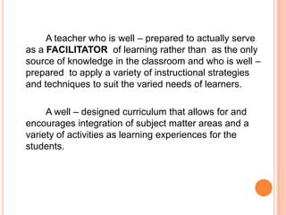 A teacher who is well – prepared to actually serve
as a FACILITATOR of learning rather than as the only
source of knowledge in the classroom and who is well –
prepared to apply a variety of instructional strategies
and techniques to suit the varied needs of learners.

     A well – designed curriculum that allows for and
encourages integration of subject matter areas and a
variety of activities as learning experiences for the
students.
 