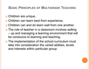 BASIC PRINCIPLES OF MULTIGRADE TEACHING

 Children are unique.
 Children can learn best from experience.

 Children can and do learn well from one another.

 The role of teacher in a classroom involves setting
  – up and managing a learning environment that will
  be conducive to learning and teaching.
 The implementation of the school curriculum must
  take into consideration the varied abilities, levels
  and interests within particular group.
 