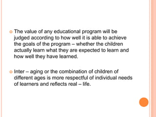    The value of any educational program will be
    judged according to how well it is able to achieve
    the goals of the program – whether the children
    actually learn what they are expected to learn and
    how well they have learned.

   Inter – aging or the combination of children of
    different ages is more respectful of individual needs
    of learners and reflects real – life.
 