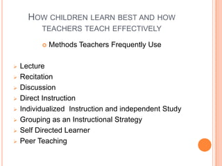 HOW CHILDREN LEARN BEST AND HOW
          TEACHERS TEACH EFFECTIVELY

             Methods Teachers Frequently Use

   Lecture
   Recitation
   Discussion
   Direct Instruction
   Individualized Instruction and independent Study
   Grouping as an Instructional Strategy
   Self Directed Learner
   Peer Teaching
 