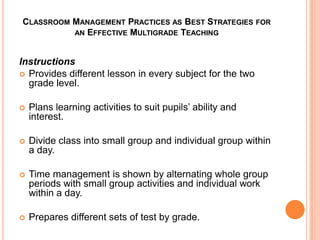 CLASSROOM MANAGEMENT PRACTICES AS BEST STRATEGIES FOR
          AN EFFECTIVE MULTIGRADE TEACHING



Instructions
 Provides different lesson in every subject for the two
  grade level.

   Plans learning activities to suit pupils’ ability and
    interest.

   Divide class into small group and individual group within
    a day.

   Time management is shown by alternating whole group
    periods with small group activities and individual work
    within a day.

   Prepares different sets of test by grade.
 