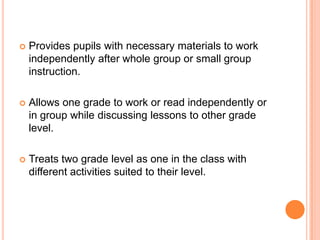    Provides pupils with necessary materials to work
    independently after whole group or small group
    instruction.

   Allows one grade to work or read independently or
    in group while discussing lessons to other grade
    level.

   Treats two grade level as one in the class with
    different activities suited to their level.
 