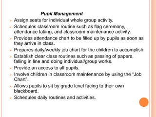 Pupil Management
   Assign seats for individual whole group activity.
   Schedules classroom routine such as flag ceremony,
    attendance taking, and classroom maintenance activity.
   Provides attendance chart to be filled up by pupils as soon as
    they arrive in class.
   Prepares daily/weekly job chart for the children to accomplish.
   Establish clear class routines such as passing of papers,
    falling in line and doing individual/group works.
   Provide an access to all pupils.
   Involve children in classroom maintenance by using the “Job
    Chart”.
   Allows pupils to sit by grade level facing to their own
    blackboard.
   Schedules daily routines and activities.
 