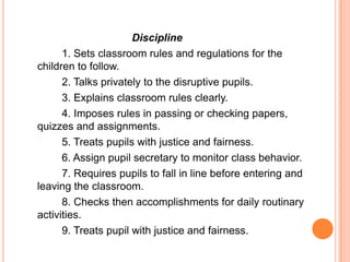 Discipline
      1. Sets classroom rules and regulations for the
children to follow.
      2. Talks privately to the disruptive pupils.
      3. Explains classroom rules clearly.
      4. Imposes rules in passing or checking papers,
quizzes and assignments.
      5. Treats pupils with justice and fairness.
      6. Assign pupil secretary to monitor class behavior.
      7. Requires pupils to fall in line before entering and
leaving the classroom.
      8. Checks then accomplishments for daily routinary
activities.
      9. Treats pupil with justice and fairness.
 