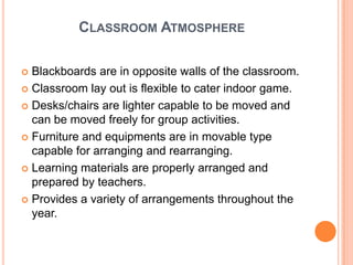 CLASSROOM ATMOSPHERE

 Blackboards are in opposite walls of the classroom.
 Classroom lay out is flexible to cater indoor game.

 Desks/chairs are lighter capable to be moved and
  can be moved freely for group activities.
 Furniture and equipments are in movable type
  capable for arranging and rearranging.
 Learning materials are properly arranged and
  prepared by teachers.
 Provides a variety of arrangements throughout the
  year.
 