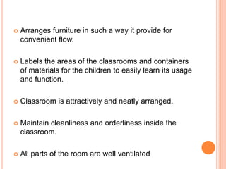    Arranges furniture in such a way it provide for
    convenient flow.

   Labels the areas of the classrooms and containers
    of materials for the children to easily learn its usage
    and function.

   Classroom is attractively and neatly arranged.

   Maintain cleanliness and orderliness inside the
    classroom.

   All parts of the room are well ventilated
 