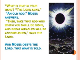 “WHAT IS THAT IN YOUR
HAND? “THE LORD ASKS.”
 “AN OLD ROD,” MOSES
ANSWERS.
 “THEN, TAKE THAT ROD WITH
WHICH YOU SHALL DO SIGNS,
AND GREAT MIRACLES WILL BE
ACCOMPLISHED,” SAYS THE
LORD.

AND MOSES OBEYS THE
LORD, THAT WHAT IS TOLD.
 