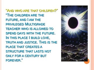 “AND WHO ARE THAT CHILDREN?”
“THE CHILDREN ARE THE
FUTURE, AND I AM THE
PRIVILEGED MULTIGRADE
TEACHER WHO IS ALLOWED TO
SPEND DAYS WITH THE FUTURE.
IN THIS PLACE I BUILD LOVE,
TRUTH AND JUSTICE. THIS IS THE
PLACE THAT CREATES A
STRUCTURE THAT LASTS NOT
ONLY FOR A CENTURY BUT
FOREVER.”
 
