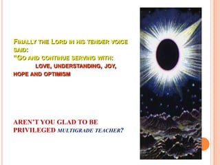 FINALLY THE LORD IN HIS TENDER VOICE
SAID:
“GO AND CONTINUE SERVING WITH:
       LOVE, UNDERSTANDING, JOY,
HOPE AND OPTIMISM




AREN’T YOU GLAD TO BE
PRIVILEGED MULTIGRADE TEACHER?
 