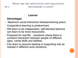 WHAT ARE THE ADVANTAGES AND CHALLENGES
OF A               MULTIGRADE CLASSES?



                      Learner
    Advantages
    Maximum social interaction between/among peers.
   Cooperative learning is predominant.
   Will learn to be independent, self-directed learners
    can learn to be more resourceful.
   Prepared for real life – situations where there is
    constant interaction between people of different
    ages, varied skills and abilities.
   Can learn to assume leading or supporting role as
    needed in different work situations.
 