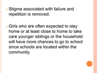  Stigma  associated with failure and
 repetition is removed.

 Girlswho are often expected to stay
 home or at least close to home to take
 care younger siblings or the household
 will have more chances to go to school
 since schools are located within the
 community.
 
