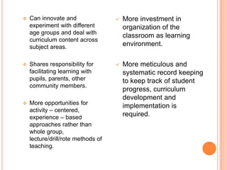    Can innovate and                   More investment in
    experiment with different           organization of the
    age groups and deal with
                                        classroom as learning
    curriculum content across
    subject areas.                      environment.

   Shares responsibility for          More meticulous and
    facilitating learning with          systematic record keeping
    pupils, parents, other              to keep track of student
    community members.
                                        progress, curriculum
                                        development and
   More opportunities for
                                        implementation is
    activity – centered,
    experience – based                  required.
    approaches rather than
    whole group,
    lecture/drill/rote methods of
    teaching.
 