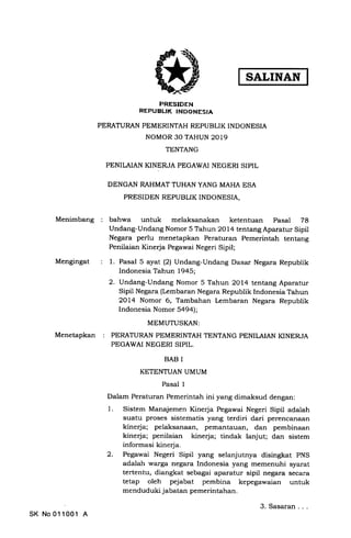 Menimbang
Mengingat
Menetapkan
PRESIDEN
REPUBLIK INDONESIA
PERATURAN PEMERINTAH REPUBLIK INDONESIA
NOMOR 30 TAHUN 2OL9
TENTANG
PENILAIAN KINERJA PEGAWAI NEGERI SIPIL
DENGAN RAHMAT TUHAN YANG MAHA ESA
PRESIDEN REPUBLIK INDONESIA,
bahwa untuk melaksanakan ketentuan Pasal 78
Undang-Undang Nomor 5 Tahun 2Ol4 tentang Aparatur Sipil
Negara perlu menetapkan Peraturan Pemerintah tentang
Penilaian Kinerja Pegawai Negeri Sipil;
1. Pasal 5 ayat (2) Undang-Undang Dasar Negara Republik
Indonesia Tahun 1945;
2. Undang-Undang Nomor 5 Tahun 2OL4 tentang Aparatur
Sipil Negara (Lembaran Negara Republik Indonesia Tahun
2OL4 Nomor 6, Tambahan Lembaran Negara Republik
lndonesia Nomor 5a9al;
MEMUTUSKAN:
PERATURAN PEMERINTAH TENTANG PENILAIAN KINERJA
PEGAWAI NEGERI SIPIL.
BAB I
KETENTUAN UMUM
Pasal 1
Dalam Peraturan Pemerintah ini yang dimaksud dengan
Sistem Manajemen Kinerja Pegawai Negeri Sipil adalah
suatu proses sistematis yang terdiri dari perencanaan
kinerja; pelaksanaan, pemantauan, dan pembinaan
kinerja; penilaian kinerja; tindak lanjut; dan sistem
informasi kinerja.
Pegawai Negeri Sipil yang selanjutnya disingkat PNS
adalah warga negara Indonesia yang memenuhi syarat
tertentu, diangkat sebagai aparatur sipil negara secara
tetap oleh pejabat pembina kepegawaian untuk
menduduki jabatan pemerintahan.
1
2
SK No011001 A
3. Sasaran
SALINAN
 