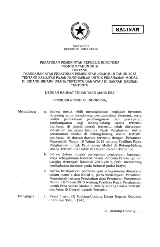 SALINAN
PRES IDEN
REPUBLII( INDONESIA
PERATURAN PEMERINTAH REPUBLIK INDONESIA
NOMOR 9 TAHUN 2OL6
TENTANG
PERUBAHAN ATAS PERATURAN PEMERINTAH NOMOR 18 TAHUN 2015
TENTANG FASILITAS PAJAK PENGHASILAN UNTUK PENANAMAN MODAL
DI BIDANG-BIDANG USAHA TERTENTU DAN/ATAU DI DAERAH-DAERAH
TERTENTU
DENGAN RAHMAT TUHAN YANG MAHA ESA
PRESIDEN REPUBLIK INDONESIA,
Menimbang : a. bahwa untuk lebih meningkatkan kegiatan investasi
langsung guna mendorong pertumbuhan ekonomi, serta
untuk pemerataan pembangunan dan percepatan
pembangunan bagi bidang-bidang usaha tertentu
dan/atau di daerah-daerah tertentu, telah ditetapkan
ketentuan mengenai fasilitas Pqiak Penghasilan untuk
penanaman modal di bidang-bidang usaha tertentu
dan/atau di daerah-daerah tertentu dengan Peraturan
Pemerintah Nomor 18 Tahun 2015 tentang Fasilitas Pajak
Penghasilan untuk Penanaman Modal di Bidang-bidang
Usaha Tertentu dan/atau di Daerah-daerah Tertentu;
bahwa dalam rangka percepatan penciptaan lapangan
kerja sebagaimana termuat dalam Rencana Pembangunan
Jangka Menengah Nasional 2015-2019, perlu mendorong
peningkatan investasi pada industri padat karya;
bahwa berdasarkan pertimbangan sebagaimana dimaksud
dalam huruf a dan huruf b, perlu menetapkan Peraturan
Pemerintah tentang Perubahan Atas Peraturan Pemerintah
Nomor 18 Tahun 2Ol5 tentang Fasilitas Pajak Penghasilan
untuk Penanaman Modal di Bidang-bidang Usaha Tertentu
dan/atau di Daerah-daerah Tertentu;
Pasal 5 ayat (2) Undang-Undang Dasar Negara Republik
Indonesia Tahun t945;
Mengingat 1.
b.
c.
2. Undang-Undang
ffi
 