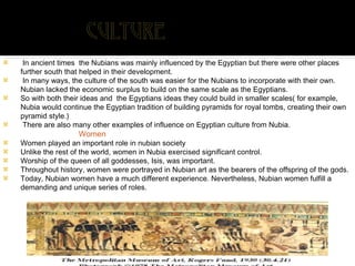 In ancient times  the Nubians was mainly influenced by the Egyptian but there were other places further south that helped in their development. In many ways, the culture of the south was easier for the Nubians to incorporate with their own. Nubian lacked the economic surplus to build on the same scale as the Egyptians.  So with both their ideas and  the Egyptians ideas they could build in smaller scales( for example, Nubia would continue the Egyptian tradition of building pyramids for royal tombs, creating their own pyramid style.) There are also many other examples of influence on Egyptian culture from Nubia.  Women Women played an important role in nubian society Unlike the rest of the world, women in Nubia exercised significant control. Worship of the queen of all goddesses, Isis, was important.  Throughout history, women were portrayed in Nubian art as the bearers of the offspring of the gods.  Today, Nubian women have a much different experience. Nevertheless, Nubian women fulfill a demanding and unique series of roles. 