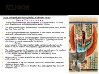 Gods and goddesses originated in ancient Nubia . Gods/Godessesss Some of the Nubian gods were introduced to Egyptian religion, but many more Egyptian gods and goddesses into Nubian religion The well-known Egyptian deities revered by the Nubians were Amun, Anubis, Isis, Nut, Osiris, and Re. Nubian gods/goddesses were represented in both human and animal form. Gods also had appeared to have earthly ability. This tradition may have been the Egyptian establishment of Gebel Barkal as home of Amun. The power of having the highest of Egyptian gods in their vicinity was of course enormous for the Nubians Amun Amun was one of the most important gods, representing the sun and the forces of nature, and was worshipped by Egyptians and Nubians alike. The Nubians represented Amun as a ram with a sun disk above his head and they believed that the kings of Nubia were the son of Amun.  To be a Rulers the selection was believed to be chosen by amun Beliefs Nubian religion included a belief in the afterlife, with burial practices that evolved over time. Objects needed in the next life were often buried with the dead, along with statues of Nubian gods. Since the Nubians believed in  the after, they also supplied their dead with water and food. 