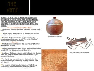 Nubian artists had a wide variety of raw materials to work with, and created many beautiful pieces of art. They were also talented in other things such as Bow and arrow.  The Development of Pottery The ceramics from this period are  the oldest surviving in the world.  Ceramic objects were produced for domestic use and also for religions ceremonies. This state of art was called the  A-Group culture, the Egyptians called this region Ta-Set, 'The Land of the Bow’,( the Nubians were famous archers.) Archer The Nubians were known in the ancient world for their skills of their archers.  Archery skills were valued in Nubia, many warriors were buried with their bows, arrows, and quivers.  In art work Gods were shown holding bows and Nubian kings and queens were shown on artifacts wearing an archer’s thumb ring.  The thumb ring was an invention that protected the thumb from the tight bowstring, allowing the bow to be fully drawn.   The ceramic of later people, known as the C-Group were among the most beautiful produced of Nubia.  