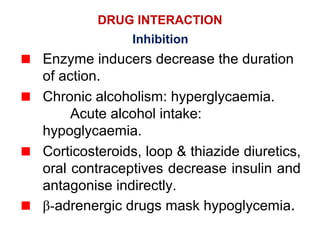 DRUG INTERACTION
Inhibition
Enzyme inducers decrease the duration
of action.
Chronic alcoholism: hyperglycaemia.
Acute alcohol intake:
hypoglycaemia.
Corticosteroids, loop & thiazide diuretics,
oral contraceptives decrease insulin and
antagonise indirectly.
β-adrenergic drugs mask hypoglycemia.
 