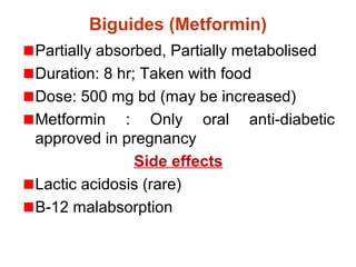Biguides (Metformin)
Partially absorbed, Partially metabolised
Duration: 8 hr; Taken with food
Dose: 500 mg bd (may be increased)
Metformin : Only oral anti-diabetic
approved in pregnancy
Side effects
Lactic acidosis (rare)
B-12 malabsorption
 