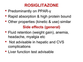 ROSIGLITAZONE
 Predominantly on PPAR-γ
 Rapid absorption & high protein bound
 Other properties (kinetic & use) similar
Side effects (general)
 Fluid retention (weight gain), anemia,
headache, myalgia etc
 Not advisable in hepatic and CVS
complications
 Liver function test advisable
 