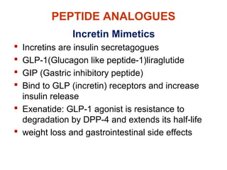 PEPTIDE ANALOGUES
Incretin Mimetics
 Incretins are insulin secretagogues
 GLP-1(Glucagon like peptide-1)liraglutide
 GIP (Gastric inhibitory peptide)
 Bind to GLP (incretin) receptors and increase
insulin release
 Exenatide: GLP-1 agonist is resistance to
degradation by DPP-4 and extends its half-life
 weight loss and gastrointestinal side effects
 