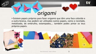 origami
▪ Existem papeis próprios para fazer origamis que têm uma face colorida e
a outra branca, mas podem ser utilizados outros papeis, como o reciclado,
metalizado, de embrulho, estampados,… também podes pintar os teus
próprios papeis.

Área Vocacional - Artes e Ofícios

5

 
