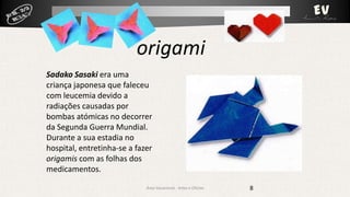 origami
Sadako Sasaki era uma
criança japonesa que faleceu
com leucemia devido a
radiações causadas por
bombas atómicas no decorrer
da Segunda Guerra Mundial.
Durante a sua estadia no
hospital, entretinha-se a fazer
origamis com as folhas dos
medicamentos.
Área Vocacional - Artes e Ofícios

8

 
