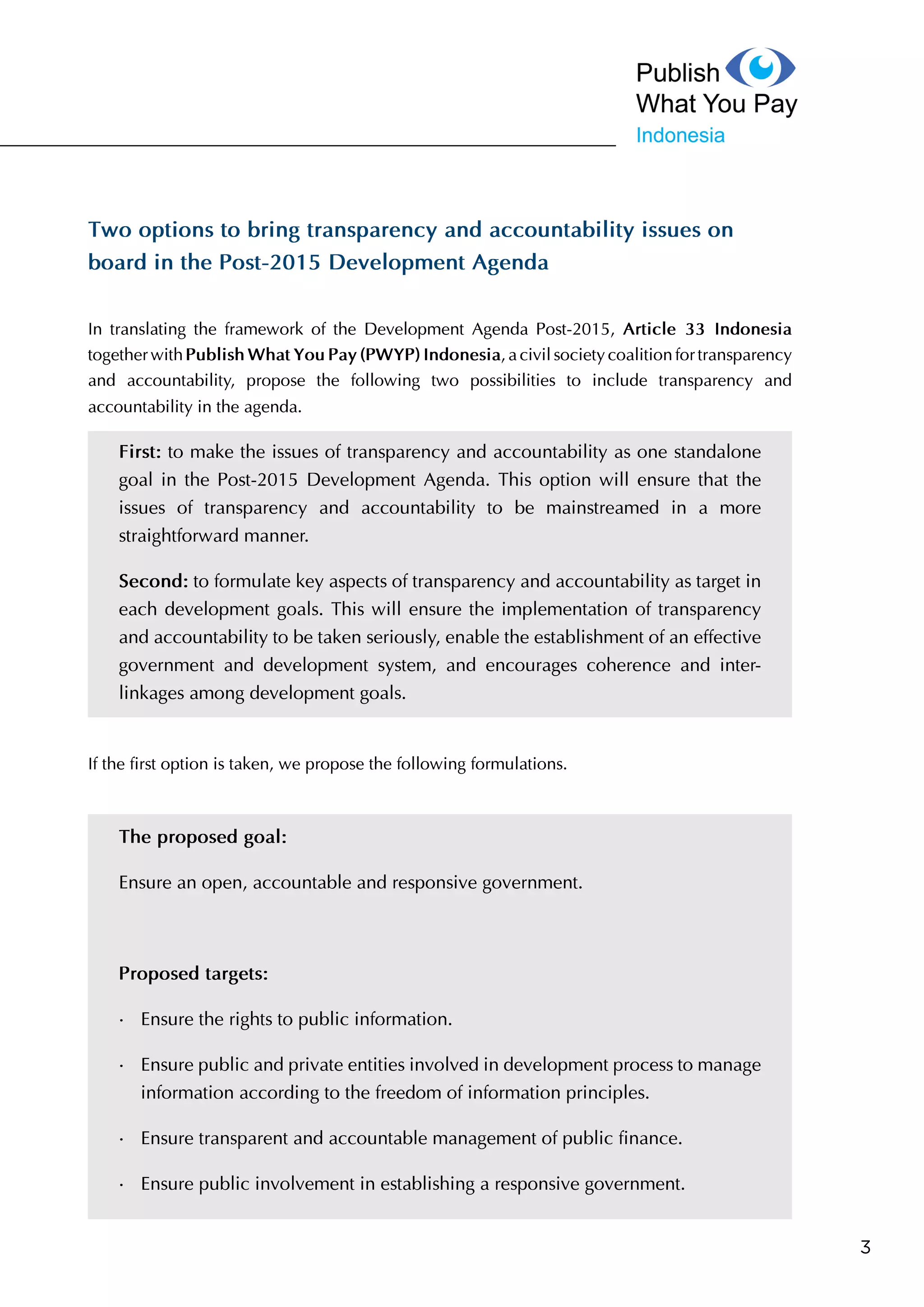 3
Two options to bring transparency and accountability issues on
board in the Post-2015 Development Agenda
In translating the framework of the Development Agenda Post-2015, Article 33 Indonesia
together with Publish What You Pay (PWYP) Indonesia, a civil society coalition for
transparency and accountability, propose the following two possibilities to include transparency
and accountability in the agenda.
First: to make the issues of transparency and accountability as one standalone
goal in the Post-2015 Development Agenda. This option will ensure that the
issues of transparency and accountability to be mainstreamed in a more
straightforward manner.
Second: to formulate key aspects of transparency and accountability as target
in each development goals. This will ensure the implementation of transparency
and accountability to be taken seriously, enable the establishment of an effective
government and development system, and encourages coherence and inter-
linkages among development goals.
If the first option is taken, we propose the following formulations.
The proposed goal:
Ensure an open, accountable and responsive government.
Proposed targets:
•	 Ensure the rights to public information.
•	 Ensure public and private entities involved in development process to
manage information according to the freedom of information principles.
•	 Ensure transparent and accountable management of public finance.
•	 Ensure public involvement in establishing a responsive government.
 