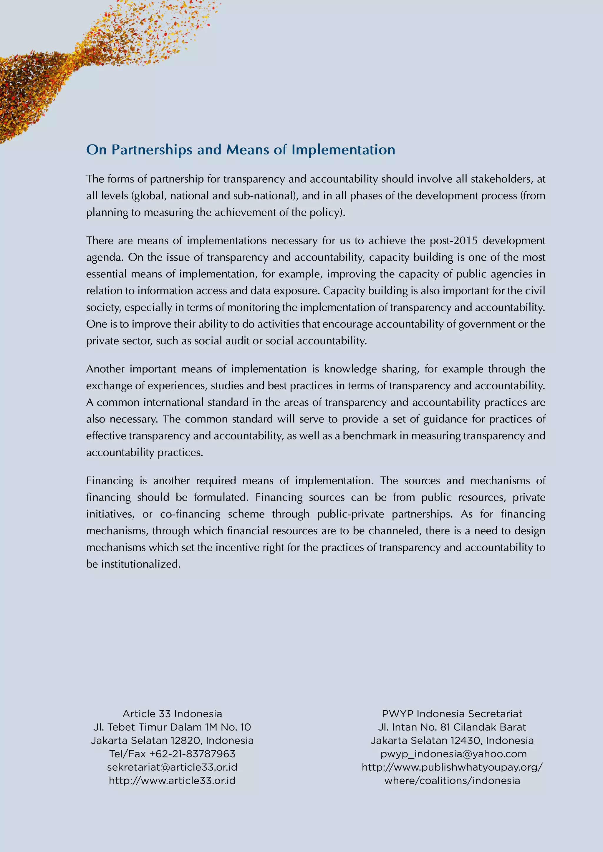 On Partnerships and Means of Implementation
The forms of partnership for transparency and accountability should involve all stakeholders,
at all levels (global, national and sub-national), and in all phases of the development process
(from planning to measuring the achievement of the policy).
There are means of implementations necessary for us to achieve the post-2015 development
agenda. On the issue of transparency and accountability, capacity building is one of the most
essential means of implementation, for example, improving the capacity of public agencies in
relation to information access and data exposure. Capacity building is also important for the
civil society, especially in terms of monitoring the implementation of transparency and
accountability. One is to improve their ability to do activities that encourage accountability of
government or the private sector, such as social audit or social accountability.
Another important means of implementation is knowledge sharing, for example through the
exchange of experiences, studies and best practices in terms of transparency and accountability.
A common international standard in the areas of transparency and accountability practices are
also necessary. The common standard will serve to provide a set of guidance for practices of
effective transparency and accountability, as well as a benchmark in measuring transparency
and accountability practices.
Financing is another required means of implementation. The sources and mechanisms of
financing should be formulated. Financing sources can be from public resources, private
initiatives, or co-financing scheme through public-private partnerships. As for financing
mechanisms, through which financial resources are to be channeled, there is a need to design
mechanisms which set the incentive right for the practices of transparency and accountability
to be institutionalized.
Article 33 Indonesia
sekretariat@article33.or.id
http://www.article33.or.id
***
PWYP Indonesia
http://pwyp-indonesia.org
http://www.publishwhatyoupay.org/
where/coalitions/indonesia
 