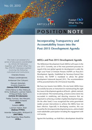 Incorporating Transparency and
Accountability Issues into the
Post-2015 Development Agenda
MDGs and Post-2015 Development Agenda
The Millennium Development Goals (MDGs) will expire in
the year 2015. Currently, one of the most prominent processes
in regard of the next global agenda for development is under
the High Level Panel of Eminent Persons (HLPEP) on Post-
2015 Development Agenda. Established by Secretary-General
Ban Ki-moon, the HLPEP is mandated to advise the global
development framework beyond 2015. The recommendation
will be presented before the UN General Assembly.
We have two lessons from MDGs. On one hand, MDGs
have successfully became an instrument for mainstreaming
the eight key issues of development agenda at all levels –
global, national, to sub-national. This mainstreaming, at least
to some extent, has succeeded in mobilizing and directing
resources that are important to achieving a number of global
development targets. On the other hand, it was recognized
that some government (and/or private) interventions to achieve
the MDGs have not been effective. Especially in developing
countries, this was caused by the intransparent development
process, and excluded multi-stakeholder participation
including the engagement with civil society.
P O S I T I O N N OT E
March 2013
This note is an excerpt of a
series of discussions coordinated
by Article 33 Indonesia
together with Publish What You
Pay (PWYP) Indonesia coalition
involving the following
individuals and institutions:
Chandra Kirana;
Ridaya Laodengkowe;
Ambarsari Dwi Cahyani;
Maryati Abdullah,
Aryanto Nugroho
(Seknas PWYP Indonesia);
Chitra Retna S, Riko Wahyudi,
Ermy Ardhyanti, Lukman Hakim,
M Rasyid Ridla, Kanti
(Article 33 Indonesia);
Fabby Tumiwa, Yesi Maryam,
Morentalisa Hutapea
(IESR);
Sulastio (IPC);
Lukman Hakim, Biah
(Seknas FITRA);
Iskandar Saharuddin, Widiyarti D
(PATTIRO);
Dyah Paramita, Resa Raditio
(ICEL).
 