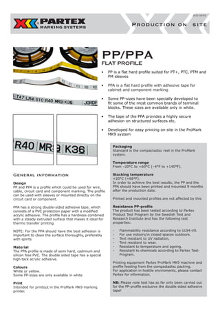 2011-10-03

Production on site

PP/PPA
FLAT PROFILE
•	 PP is a flat hard profile suited for PT+, PTC, PTM and
PM sleeves
•	 PPA is a flat hard profile with adhesive tape for
cabinet and component marking
•	 Some PP-sizes have been specially developed to
fit some of the most common brands of terminal
blocks. These sizes are available only in white.
•	 The tape of the PPA provides a highly secure
adhesion on structured surfaces etc.
•	 Developed for easy printing on site in the ProMark
MK9 system
Packaging
Standard is the compactadisc reel in the ProMark
system.
Temperature range
From –20°C to +60°C (–4°F to +140°F).

General information
Design
PP and PPA is a profile which could be used for wire,
cable, circuit card and component marking. The profile
can be used with sleeves or mounted directly on the
circuit card or component.

Stocking temperature
+20°C (+68°F).
In order to achieve the best results, the PP and the
PPA should have been printed and mounted 9 months
after the production date.
Printed and mounted profiles are not affected by this

PPA has a strong double-sided adhesive tape, which
consists of a PVC protection paper with a modified
acrylic adhesive. The profile has a hardness combined
with a steady extruded surface that makes it ideal for
thermo transfer printing

Resistance PP-profile
The product has been tested according to Partex
Product Test Program by the Swedish Test and
Research Institute and has the following test
properties:

NOTE: For the PPA should have the best adhesion is
important to clean the surface thoroughly, preferably
with spirits

-	
-	
-	
-	
-	
-	

Material
The PPA profile is made of semi hard, cadmium and
silicon free PVC. The double sided tape has a special
high tack acrylic adhesive.

Flammability resistance according to UL94-V0.
For use indoors/in closed spaces outdoors.
Text resistant to UV radiation,
Text resistant to wear.
Resistant to temperature and ageing.
Resistant to chemicals according to Partex TestProgram.

Colours
White or yellow.
Some PP-sizes are only available in white

Printing equipment Partex ProMark MK9 machine and
profile feeding from the compactadisc packing.
For application in hostile enviroments, please contact
Partex for information.

Print
Intended for printout in the ProMark MK9 marking
printer.

NB: Please note test has so far only been carried out
for the PP-profile exclusive the double sided adhesive
tape!

 