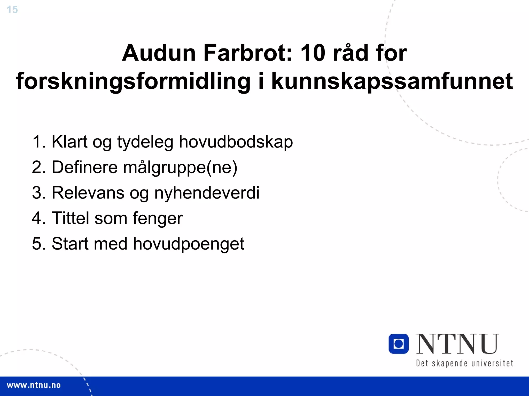 Audun Farbrot: 10 råd for forskningsformidling i kunnskapssamfunnet 1. Klart og tydeleg hovudbodskap 2. Definere målgruppe(ne) 3. Relevans og nyhendeverdi 4. Tittel som fenger 5. Start med hovudpoenget 