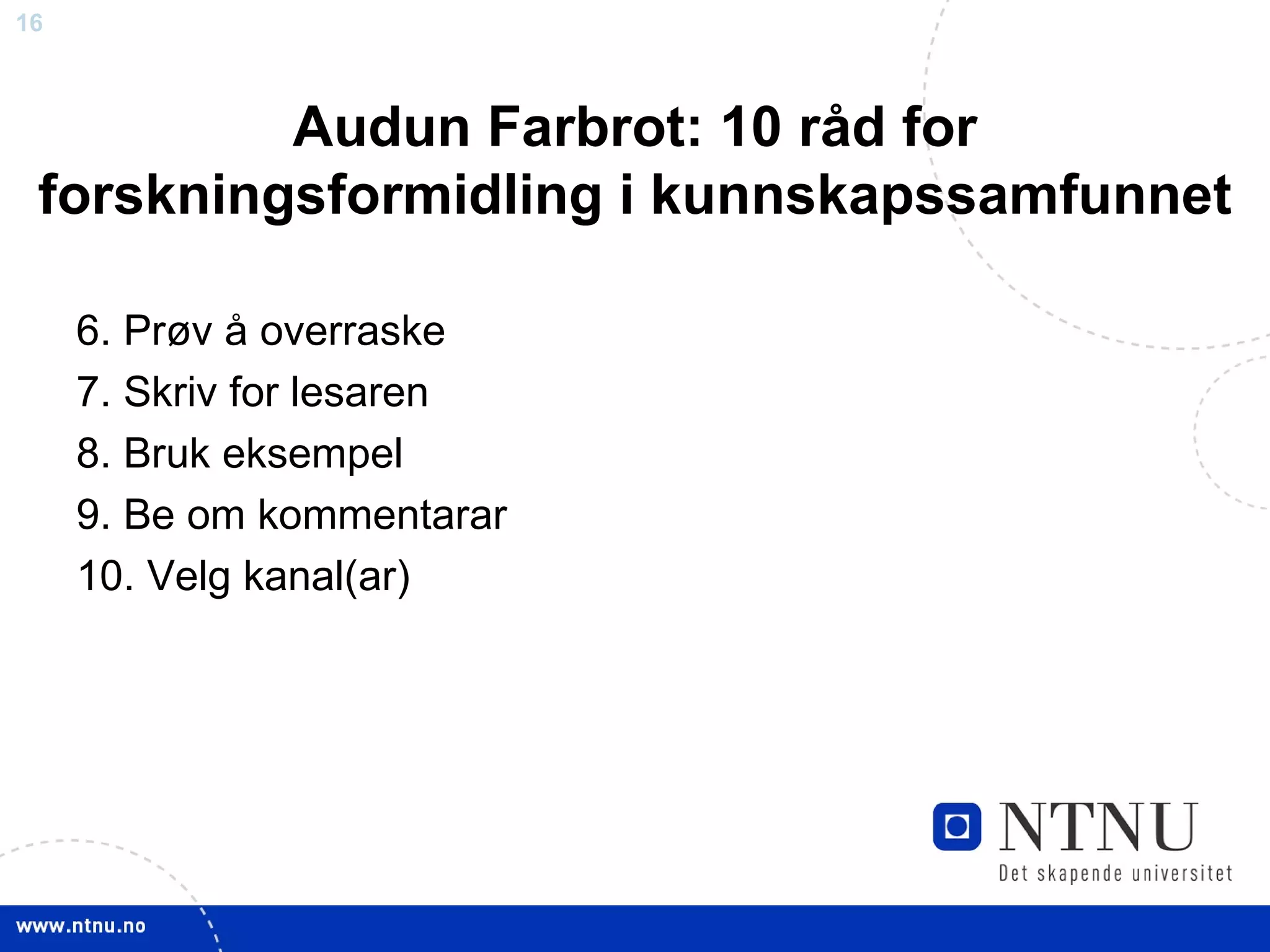 Audun Farbrot: 10 råd for forskningsformidling i kunnskapssamfunnet 6. Prøv å overraske 7. Skriv for lesaren 8. Bruk eksempel 9. Be om kommentarar 10. Velg kanal(ar) 