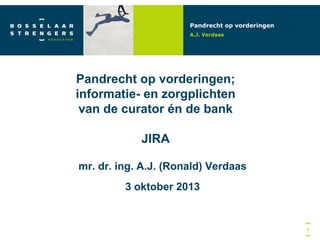Pandrecht op vorderingen
A.J. Verdaas

Pandrecht op vorderingen;
informatie- en zorgplichten
van de curator én de bank
JIRA
mr. dr. ing. A.J. (Ronald) Verdaas
3 oktober 2013

1

 