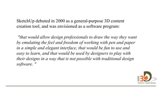 SketchUp debuted in 2000 as a general-purpose 3D content
creation tool, and was envisioned as a software program:
"that would allow design professionals to draw the way they want
by emulating the feel and freedom of working with pen and paper
in a simple and elegant interface, that would be fun to use and
easy to learn, and that would be used by designers to play with
their designs in a way that is not possible with traditional design
software. " to
design in 3D.
 