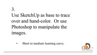 3.
Use SketchUp as base to trace
over and hand-color. Or use
Photoshop to manipulate the
images.
• Short to medium learning curve.
to
 