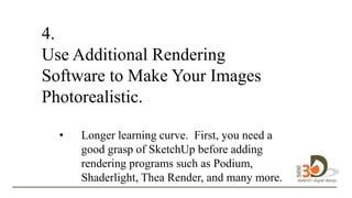 4.
Use Additional Rendering
Software to Make Your Images
Photorealistic.
• Longer learning curve. First, you need a
good grasp of SketchUp before adding
rendering programs such as Podium,
Shaderlight, Thea Render, and many more.
to
 