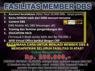 FASILITAS MEMBER DBSFASILITAS MEMBER DBSAsuransikecelakaan(NilaiTotal 10.000.000,- tanpapremi)KartuDISKON lebihdari 5000 mercantternamaContent DBS (DBS Mobile AD, DBS Messenger, dll)Training dan Seminar pengembangandiriEDUCATION PACK(Termasuk E-Book senilailebihdari Rp.750.000,-)WEB Virtual Office berikutdengan CRPBAGAIMANA CARA UNTUK MENJADI MEMBER DBS &MENDAPATKAN SELURUH FASILITAS DI ATAS?CukupMenyetorkan :R p .   2 0 0 . 0 0 0 , -DENGAN RINCIAN: Rp.50.000,- sebagai biaya registrasi dengan akad Ba’i Al Manfaah dan Rp.150.000,- untuk  produk Chip TrnasaksiPulsa All operator dengan akadMurobahah (akadjualputus) CUKUP SATU KALI SEUMUR HIDUP TANPA PERLU REGISTRASI ULANG