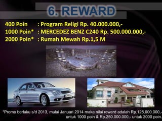 6. REWARD400 Poin	: Program ReligiRp. 40.000.000,-1000 Poin*	: MERCEDEZ BENZ C240 Rp. 500.000.000,-2000 Poin*	: RumahMewah Rp.1,5 M*Promo berlaku s/d 2013, mulaiJanuari 2014 makanilai reward adalah Rp.125.000.000,- untuk 1000 poin & Rp.250.000.000,- untuk 2000 poin.