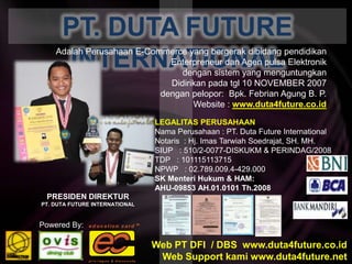 PT. DUTA FUTURE INTERNATIONALAdalah Perusahaan E-Commerce yang bergerakdibidangpendidikanEnterpreneurdanAgenpulsaElektronikdengansistem yang menguntungkanDidirikanpadatgl 10 NOVEMBER 2007denganpelopor:  Bpk. FebrianAgung B. P. Website : www.duta4future.co.idLEGALITAS PERUSAHAANNama Perusahaan : PT. Duta Future InternationalNotaris  : Hj. ImasTarwiahSoedrajat, SH. MH.SIUP   : 510/2-0077-DISKUKM & PERINDAG/2008TDP   : 101115113715NPWP   : 02.789.009.4-429.000SK MenteriHukum & HAM: AHU-09853 AH.01.0101 Th.2008PRESIDEN DIREKTURPT. DUTA FUTURE INTERNATIONALPowered By:Web PT DFI  / DBS  www.duta4future.co.idWeb Support kami www.duta4future.net