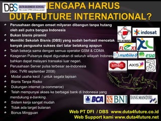 MENGAPA HARUSDUTA FUTURE INTERNATIONAL?Perusahaan denganomsetmilyarandibanguntanpahutangolehasliputrabangsa IndonesiaBukanbisnispiramidMemilikiSekolahBisnis (DBS) yang sudahberhasilmencetakbanyakpengusahasuksesdarilatarbelakangapapunTelahbekerjasamadengansemua operator GSM & CDMAKeagenanPulsanyadapatdigunakandiseluruhwilayah Indonesia bahkandapatmelayanitransaksiluarnegeri.Perusahaan Server pulsaterbesar se-Indonesia	(doc. TVRI september 2008) Modal usahakecil  / untuksegalalapisanBisnisTanpaRisikoDukungan internet (e-commerce)Telahmempunyaiakseskeberbagai bank di Indonesia yang mendukunge-banking.SistemkerjasangatmudahTidakada target bulanan Bonus MingguanWeb PT DFI  / DBS  www.duta4future.co.idWeb Support kami www.duta4future.net