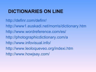 DICTIONARIES ON LINE
http://definr.com/definr/
http://www1.euskadi.net/morris/dictionary.htm
http://www.wordreference.com/es/
http://photographicdictionary.com/a
http://www.infovisual.info/
http://www.leoloqueveo.org/indexi.htm
http://www.howjsay.com/
 