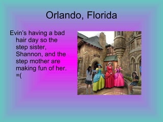 Orlando, Florida Evin’s having a bad hair day so the step sister, Shannon, and the step mother are making fun of her. =(
